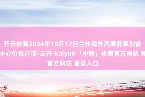 开云体育2024年10月17日兰州海外高原夏菜副食物采购中心价钱行情-云开·kaiyun「中国」体育官方网站 登录入口