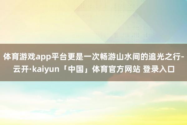 体育游戏app平台更是一次畅游山水间的追光之行-云开·kaiyun「中国」体育官方网站 登录入口