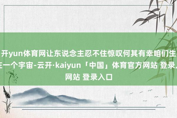 开yun体育网让东说念主忍不住惊叹何其有幸咱们生涯在一个宇宙-云开·kaiyun「中国」体育官方网站 登录入口