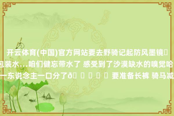 开云体育(中国)官方网站要去野骑记起防风墨镜▫️野骑路上一定带个小包装水…咱们健忘带水了 感受到了沙漠缺水的嗅觉哈哈 不外教师太好了 一瓶水一东说念主一口分了😁▫️要准备长裤 骑马减少摩擦 何况温差大 准备点厚外衣就不错了▫️最紧迫的即是要去靠谱马场！安全最紧迫-云开·kaiyun「中国」体育官方网站 登录入口