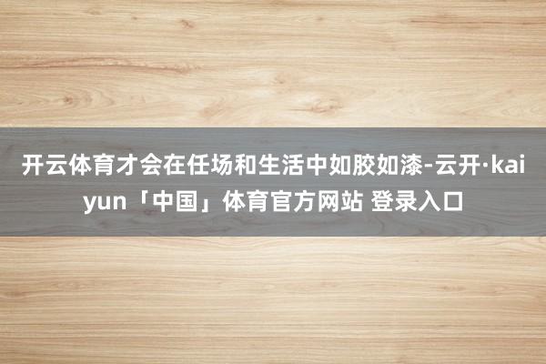 开云体育才会在任场和生活中如胶如漆-云开·kaiyun「中国」体育官方网站 登录入口