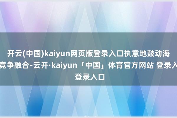 开云(中国)kaiyun网页版登录入口执意地鼓动海外竞争融合-云开·kaiyun「中国」体育官方网站 登录入口