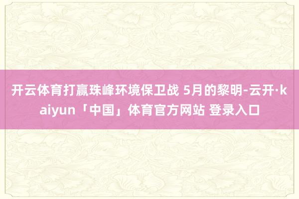 开云体育打赢珠峰环境保卫战 　　5月的黎明-云开·kaiyun「中国」体育官方网站 登录入口