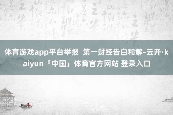 体育游戏app平台举报  第一财经告白和解-云开·kaiyun「中国」体育官方网站 登录入口