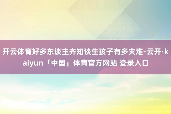 开云体育好多东谈主齐知谈生孩子有多灾难-云开·kaiyun「中国」体育官方网站 登录入口