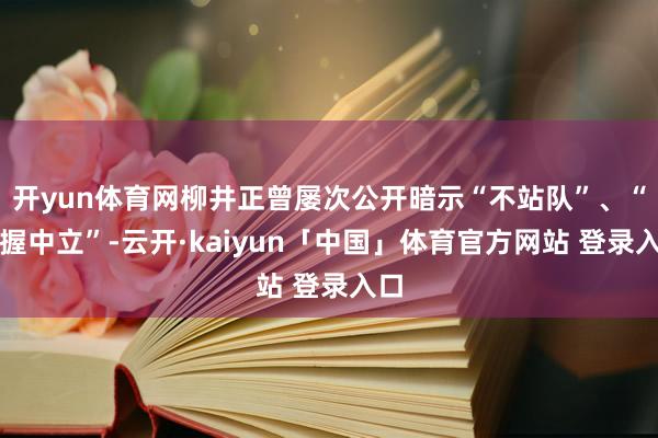 开yun体育网柳井正曾屡次公开暗示“不站队”、“保握中立”-云开·kaiyun「中国」体育官方网站 登录入口