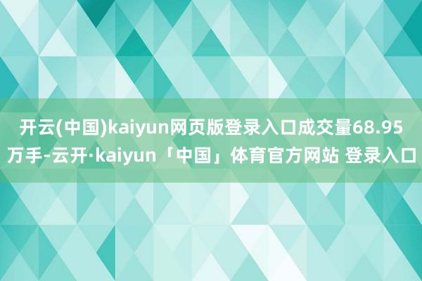 开云(中国)kaiyun网页版登录入口成交量68.95万手-云开·kaiyun「中国」体育官方网站 登录入口