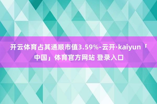 开云体育占其通顺市值3.59%-云开·kaiyun「中国」体育官方网站 登录入口