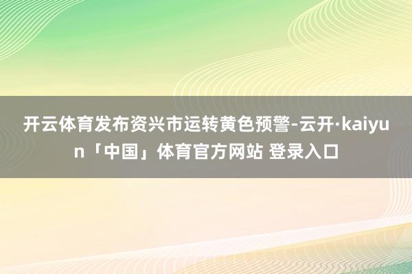 开云体育发布资兴市运转黄色预警-云开·kaiyun「中国」体育官方网站 登录入口